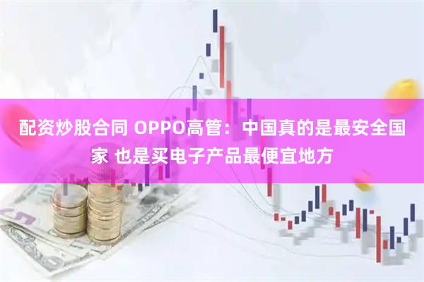 配资炒股合同 OPPO高管：中国真的是最安全国家 也是买电子产品最便宜地方