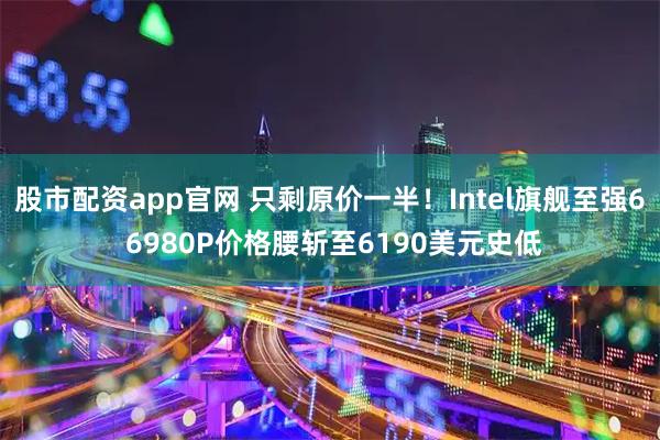 股市配资app官网 只剩原价一半！Intel旗舰至强6 6980P价格腰斩至6190美元史低