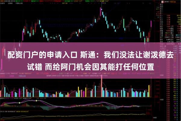 配资门户的申请入口 斯通：我们没法让谢泼德去试错 而给阿门机会因其能打任何位置