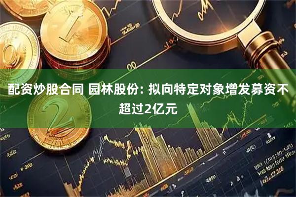 配资炒股合同 园林股份: 拟向特定对象增发募资不超过2亿元