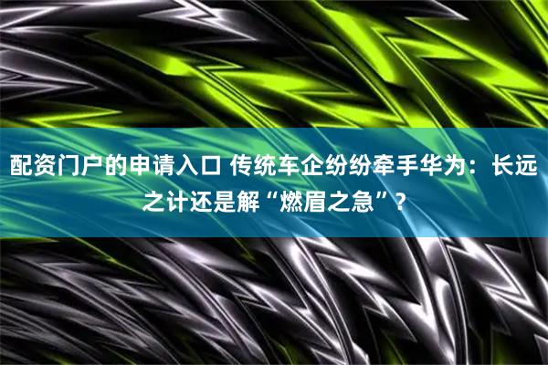 配资门户的申请入口 传统车企纷纷牵手华为：长远之计还是解“燃眉之急”？