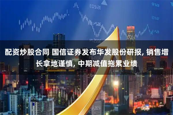 配资炒股合同 国信证券发布华发股份研报, 销售增长拿地谨慎, 中期减值拖累业绩