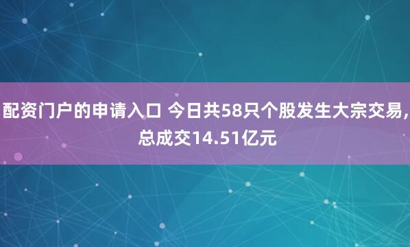 配资门户的申请入口 今日共58只个股发生大宗交易, 总成交14.51亿元