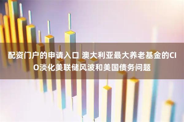 配资门户的申请入口 澳大利亚最大养老基金的CIO淡化美联储风波和美国债务问题