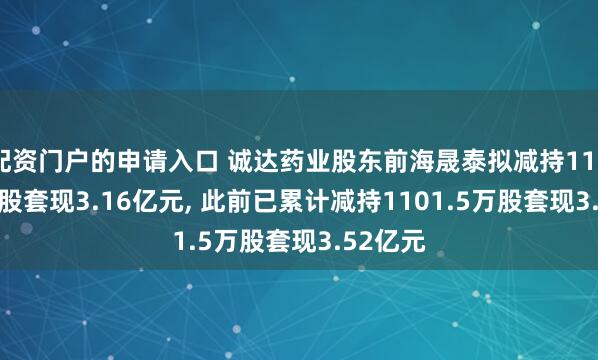 配资门户的申请入口 诚达药业股东前海晟泰拟减持1100.69万股套现3.16亿元, 此前已累计减持1101.5万股套现3.52亿元