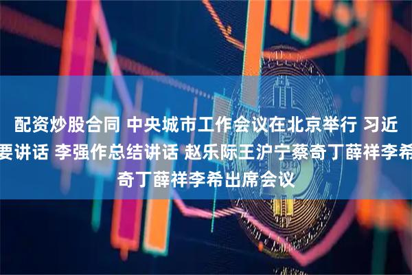 配资炒股合同 中央城市工作会议在北京举行 习近平发表重要讲话 李强作总结讲话 赵乐际王沪宁蔡奇丁薛祥李希出席会议