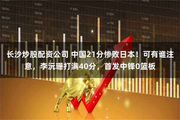 长沙炒股配资公司 中国21分惨败日本！可有谁注意，李沅珊打满40分，首发中锋0篮板