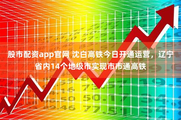 股市配资app官网 沈白高铁今日开通运营，辽宁省内14个地级市实现市市通高铁