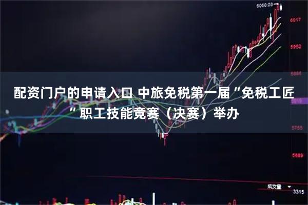 配资门户的申请入口 中旅免税第一届“免税工匠”职工技能竞赛（决赛）举办