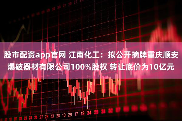 股市配资app官网 江南化工：拟公开摘牌重庆顺安爆破器材有限公司100%股权 转让底价为10亿元