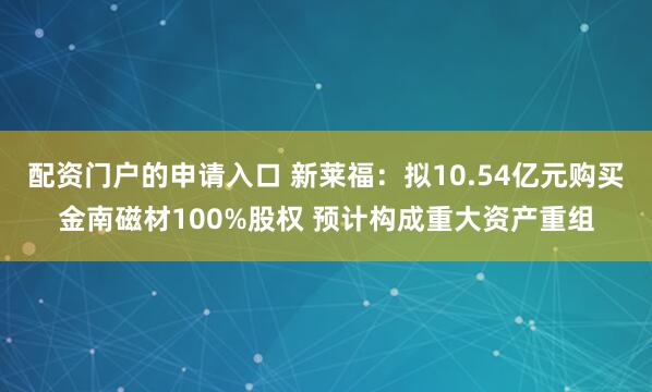 配资门户的申请入口 新莱福：拟10.54亿元购买金南磁材100%股权 预计构成重大资产重组