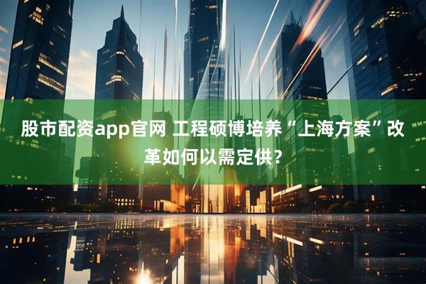 股市配资app官网 工程硕博培养“上海方案”　改革如何以需定供？