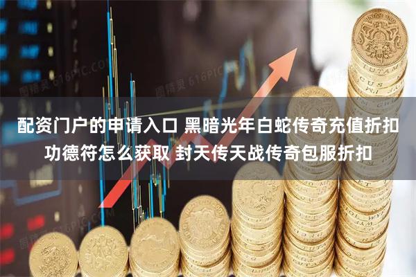 配资门户的申请入口 黑暗光年白蛇传奇充值折扣功德符怎么获取 封天传天战传奇包服折扣