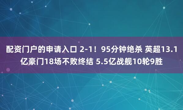 配资门户的申请入口 2-1！95分钟绝杀 英超13.1亿豪门18场不败终结 5.5亿战舰10轮9胜