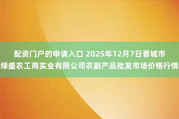 配资门户的申请入口 2025年12月7日晋城市绿盛农工商实业有限公司农副产品批发市场价格行情