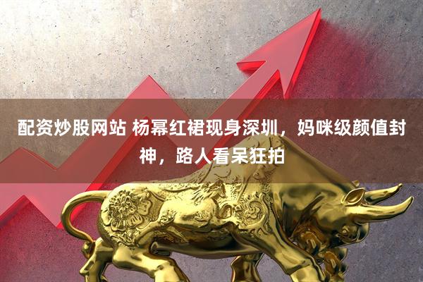 配资炒股网站 杨幂红裙现身深圳，妈咪级颜值封神，路人看呆狂拍