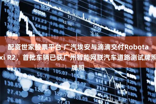 配资世家股票平台 广汽埃安与滴滴交付Robotaxi R2，首批车辆已获广州智能网联汽车道路测试牌照