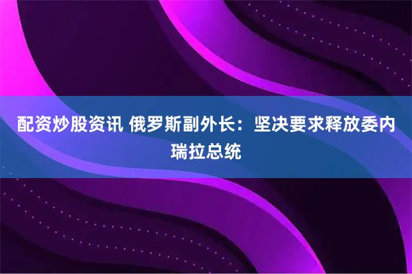 配资炒股资讯 俄罗斯副外长：坚决要求释放委内瑞拉总统