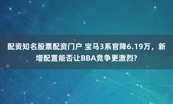 配资知名股票配资门户 宝马3系官降6.19万，新增配置能否让BBA竞争更激烈?