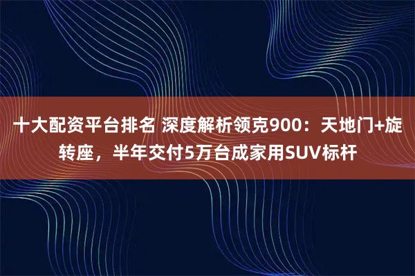十大配资平台排名 深度解析领克900：天地门+旋转座，半年交付5万台成家用SUV标杆