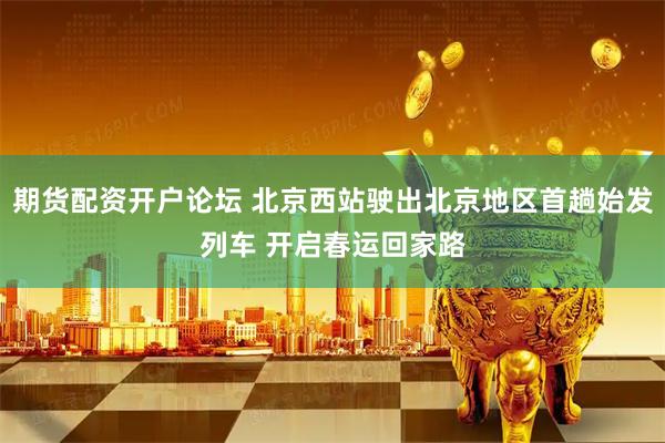 期货配资开户论坛 北京西站驶出北京地区首趟始发列车 开启春运回家路