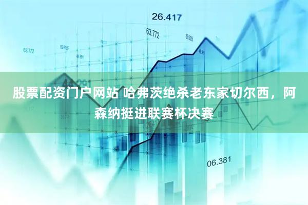 股票配资门户网站 哈弗茨绝杀老东家切尔西，阿森纳挺进联赛杯决赛