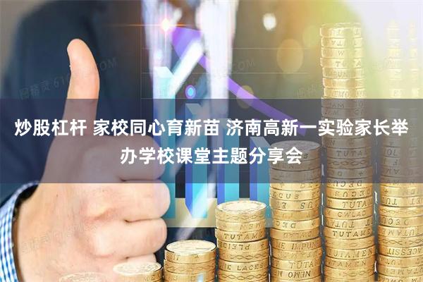 炒股杠杆 家校同心育新苗 济南高新一实验家长举办学校课堂主题分享会