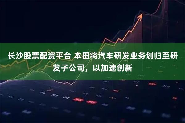 长沙股票配资平台 本田将汽车研发业务划归至研发子公司，以加速创新
