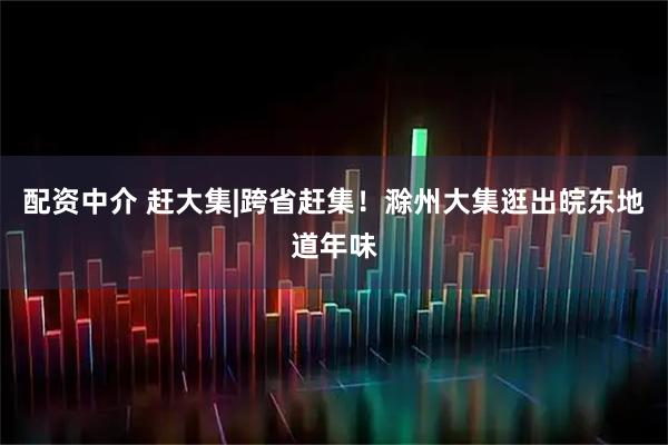 配资中介 赶大集|跨省赶集！滁州大集逛出皖东地道年味