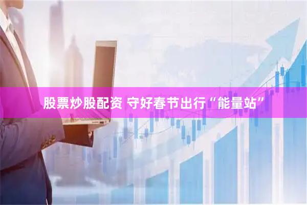 股票炒股配资 守好春节出行“能量站”
