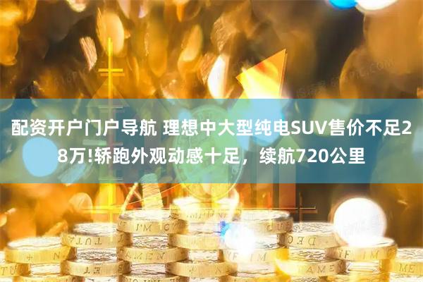 配资开户门户导航 理想中大型纯电SUV售价不足28万!轿跑外观动感十足，续航720公里
