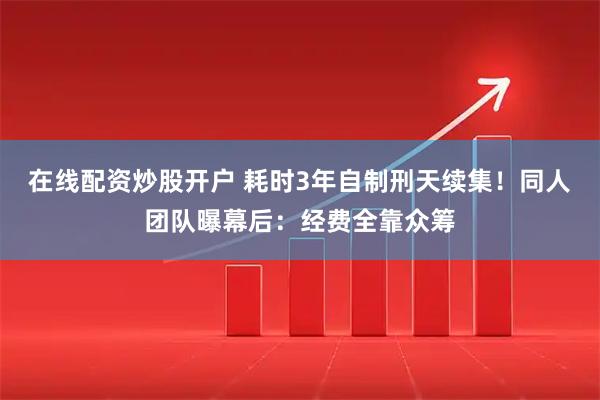 在线配资炒股开户 耗时3年自制刑天续集！同人团队曝幕后：经费全靠众筹