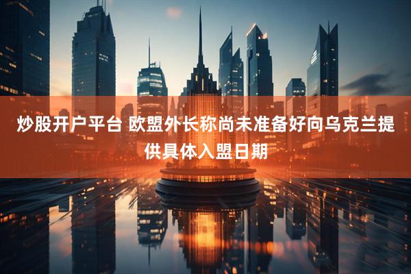 炒股开户平台 欧盟外长称尚未准备好向乌克兰提供具体入盟日期