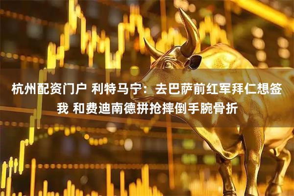 杭州配资门户 利特马宁：去巴萨前红军拜仁想签我 和费迪南德拼抢摔倒手腕骨折