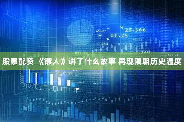 股票配资 《镖人》讲了什么故事 再现隋朝历史温度