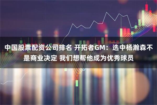 中国股票配资公司排名 开拓者GM：选中杨瀚森不是商业决定 我们想帮他成为优秀球员