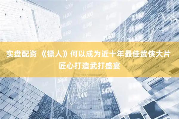 实盘配资 《镖人》何以成为近十年最佳武侠大片 匠心打造武打盛宴