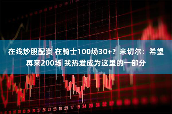 在线炒股配资 在骑士100场30+？米切尔：希望再来200场 我热爱成为这里的一部分
