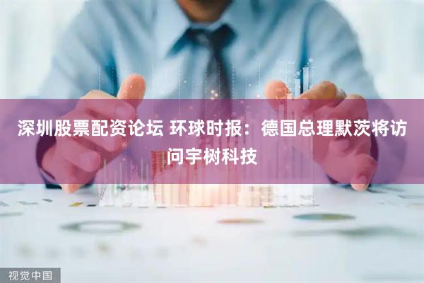 深圳股票配资论坛 环球时报：德国总理默茨将访问宇树科技