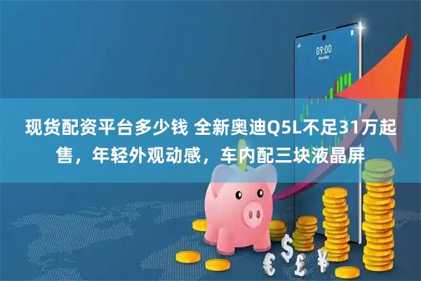 现货配资平台多少钱 全新奥迪Q5L不足31万起售，年轻外观动感，车内配三块液晶屏