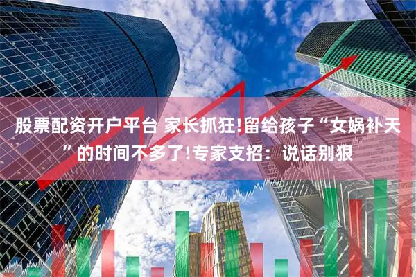 股票配资开户平台 家长抓狂!留给孩子“女娲补天”的时间不多了!专家支招：说话别狠