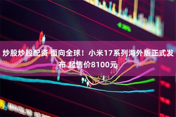 炒股炒股配资 面向全球！小米17系列海外版正式发布 起售价8100元