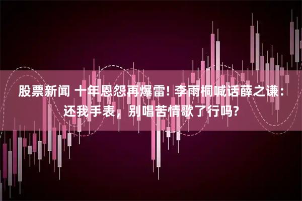 股票新闻 十年恩怨再爆雷! 李雨桐喊话薛之谦：还我手表，别唱苦情歌了行吗?