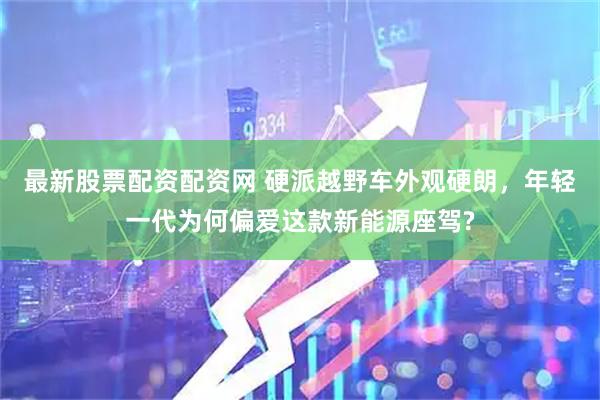 最新股票配资配资网 硬派越野车外观硬朗，年轻一代为何偏爱这款新能源座驾?
