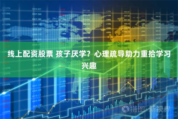 线上配资股票 孩子厌学？心理疏导助力重拾学习兴趣