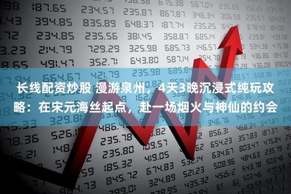 长线配资炒股 漫游泉州，4天3晚沉浸式纯玩攻略：在宋元海丝起点，赴一场烟火与神仙的约会