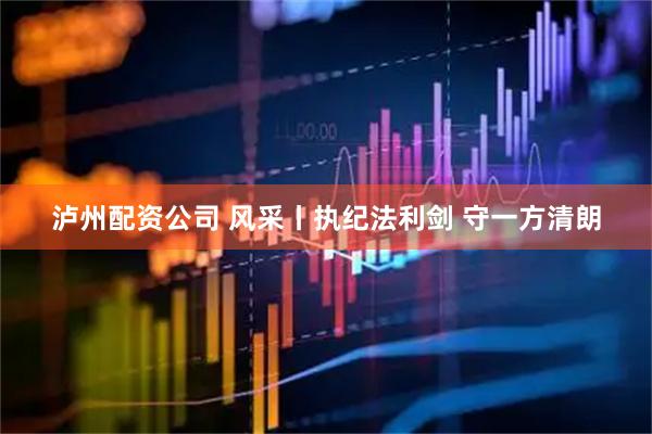 泸州配资公司 风采丨执纪法利剑 守一方清朗
