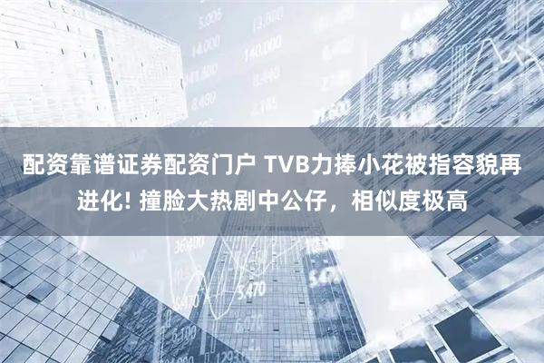 配资靠谱证券配资门户 TVB力捧小花被指容貌再进化! 撞脸大热剧中公仔，相似度极高