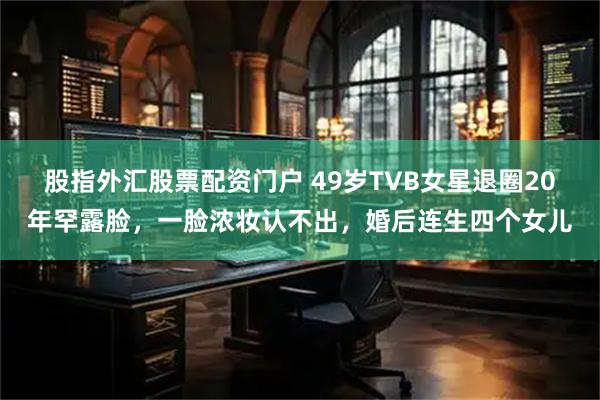 股指外汇股票配资门户 49岁TVB女星退圈20年罕露脸，一脸浓妆认不出，婚后连生四个女儿