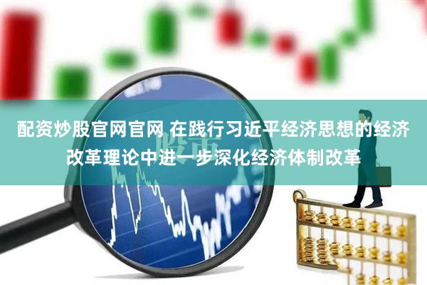 配资炒股官网官网 在践行习近平经济思想的经济改革理论中进一步深化经济体制改革